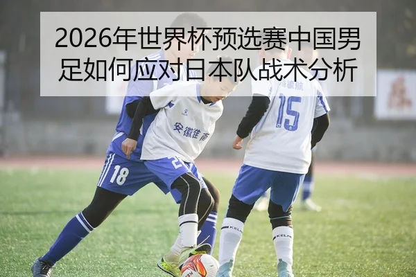 2026年世界杯预选赛中国男足如何应对日本队战术分析