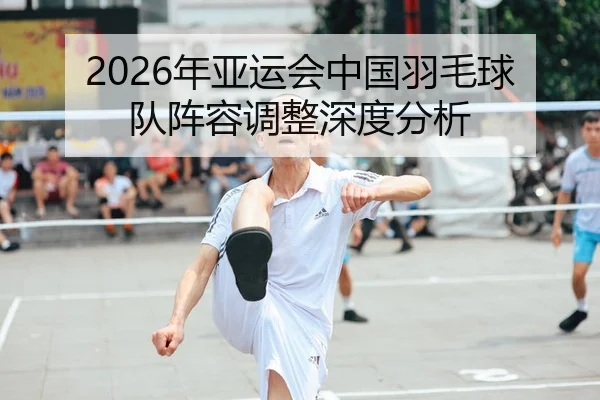 2026年亚运会中国羽毛球队阵容调整深度分析