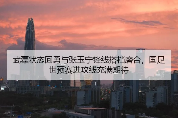 武磊状态回勇与张玉宁锋线搭档磨合，国足世预赛进攻线充满期待