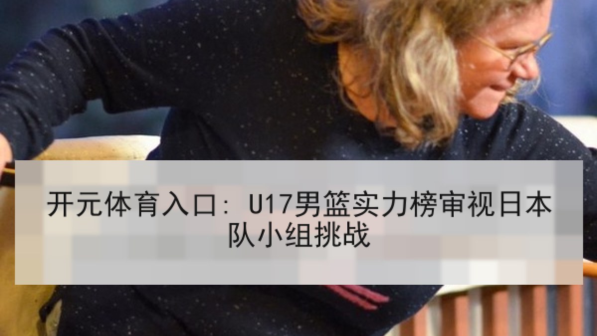 开元体育入口: U17男篮实力榜审视日本队小组挑战 开元体育入口: U17男篮实力榜审视日本队小组挑战