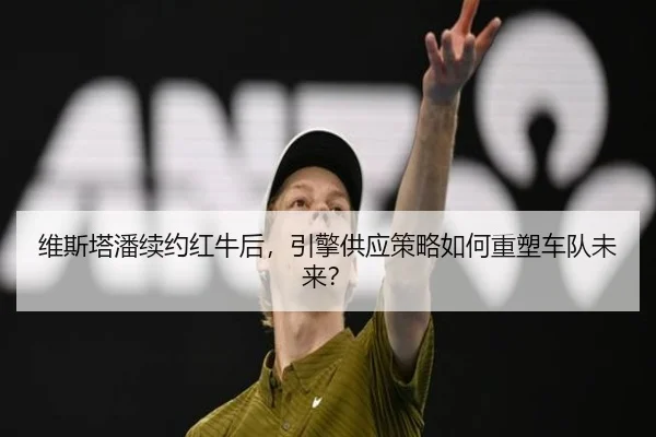 维斯塔潘续约红牛后，引擎供应策略如何重塑车队未来？