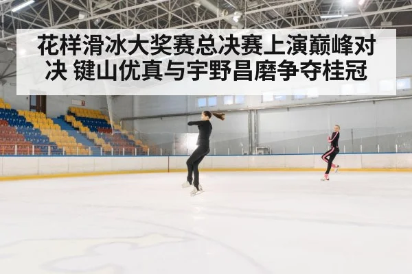 花样滑冰大奖赛总决赛上演巅峰对决 键山优真与宇野昌磨争夺桂冠