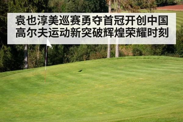 袁也淳美巡赛勇夺首冠开创中国高尔夫运动新突破辉煌荣耀时刻